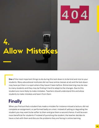 4.
Allow Mistakes
Finally
One of the most important things to do during this lock down is to be kind and nice to your
students. Many educational institutes did not have online classes at all and the lock down
may have put them in a spot where they haven’t been before. Online learning may be new
to many students and they may be finding it hard to adapt to the changes. Due to this
student are more likely to make mistakes. Teachers should understand this and allow
students to make mistakes and learn from them
When you find out that a student has made a mistake for instance missed a lecture, did not
complete an assignment, or performed badly on a test, instead of yelling or degrading the
student you may want to be softer to them and give them a second chance. It will be even
more beneficial for students if instead of punishing the student, the teacher decides to
have a chat with them and discuss the problems they are facing in online learning.
04
 