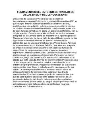 FUNDAMENTOS DEL ENTORNO DE TRABAJO DE
VISUAL BASIC Y DEL LENGUAJE EN SI:
El entorno de trabajo en Visual Basic se denomina
frecuentemente como Entorno Integrado de Desarrollo o IDE, ya
que integra muchas funciones diferentes como el diseño,
modificación, compilación y depuración en un entorno común.
En las herramientas de desarrollo más tradicionales, cada una
de esas funciones trabajaría como un programa diferente, con su
propia interfaz. Cuando inicie Visual Basic se verá el entorno
integrado de desarrollo como se muestra en la figura siguiente:
El entorno integrado de desarrollo de Visual Basic consta de los
siguientes elementos: Barras de menús: Presentan los
comandos que se usan para trabajar con Visual Basic. Además
de los menús estándar Archivo, Edición, Ver, Ventana y Ayuda,
se proporciona otros menús para tener acceso a funciones
específicas de programación como proyecto, formato o
depuración. Menús contextuales: Contienen accesos directos a
acciones que se realizan con frecuencia. Para abrir un menú
contextual, haga clic con el botón secundario del mouse en el
objeto que está usando. Barras de herramientas: Proporciona un
rápido acceso a los comandos usados normalmente en el
entorno de programación. Haga clic en un botón de la barra de
herramientas para llevar a cabo la acción que representa ese
botón. De forma predeterminada, al iniciar Visual Basic se
presenta la barra de herramientas estándar. Cuadro de
herramientas: Proporciona un conjunto de herramientas que
puede usar durante el diseño para colocar controles en un
formulario. Además del diseño del cuadro de herramientas
predeterminado, puede crear su propio diseño personalizado si
selecciona agregar ficha en el menú contextual y agrega
controles a la ficha resultante.
 