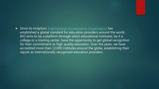  Since its inception, International Accreditation Organization has
established a global standard for education providers around the world.
IAO aims to be a platform through which educational institutes, be it a
college or a training center, have the opportunity to get global recognition
for their commitment to high quality education. Over the years, we have
accredited more than 12,000 institutes around the globe, establishing their
repute as internationally recognized education providers.
 