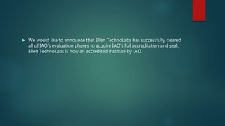  We would like to announce that Ellen TechnoLabs has successfully cleared
all of IAO’s evaluation phases to acquire IAO’s full accreditation and seal.
Ellen TechnoLabs is now an accredited institute by IAO.
 