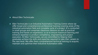  About Ellen TechnoLabs
 Ellen TechnoLabs is an Industrial Automation Training Centre where we
offer broad and comprehensive professional training covering areas of the
industrial automation field and complete cycle of a project. It is conducted
in small groups and comprises classroom sessions as well as practical
training and hands-on experience, so as to ensure maximum learning and
enhance expertise in product competency, engineering and project
execution. At Ellen TechnoLabs, we are committed to helping fresh
graduates achieve the skills and expertise required to take their careers to
the next level. We offer them comprehensive technical training to acquire,
maintain and optimize their Industrial Automation skills.
 