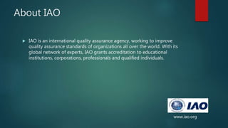 About IAO
 IAO is an international quality assurance agency, working to improve
quality assurance standards of organizations all over the world. With its
global network of experts, IAO grants accreditation to educational
institutions, corporations, professionals and qualified individuals.
www.iao.org
 