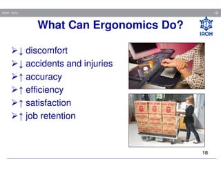 18

IAOH - 2013

What Can Ergonomics Do?
↓ discomfort
↓ accidents and injuries
↑ accuracy
↑ efficiency
↑ satisfaction
↑ job retention

18

 