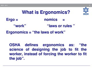 3

IAOH - 2013

What is Ergonomics?
Ergo =
“work”

nomics

=

“laws or rules ”

Ergonomics = “the laws of work”
OSHA defines ergonomics as: “the
science of designing the job to fit the
worker, instead of forcing the worker to fit
the job”.

 