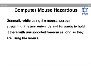 34

IAOH - 2013

Computer Mouse Hazardous
Generally while using the mouse, person
stretching the arm outwards and forwards to hold
it there with unsupported forearm as long as they
are using the mouse.

 