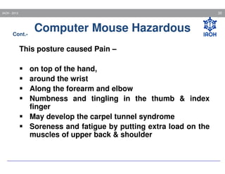 35

IAOH - 2013

Cont.-

Computer Mouse Hazardous

This posture caused Pain –
on top of the hand,
around the wrist
Along the forearm and elbow
Numbness and tingling in the thumb & index
finger
May develop the carpel tunnel syndrome
Soreness and fatigue by putting extra load on the
muscles of upper back & shoulder

 