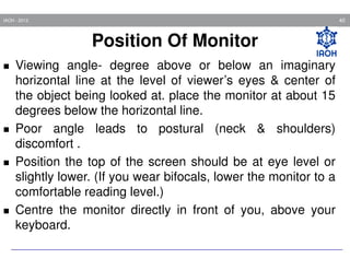 40

IAOH - 2013

Position Of Monitor
Viewing angle- degree above or below an imaginary
horizontal line at the level of viewer’s eyes & center of
the object being looked at. place the monitor at about 15
degrees below the horizontal line.
Poor angle leads to postural (neck & shoulders)
discomfort .
Position the top of the screen should be at eye level or
slightly lower. (If you wear bifocals, lower the monitor to a
comfortable reading level.)
Centre the monitor directly in front of you, above your
keyboard.

 