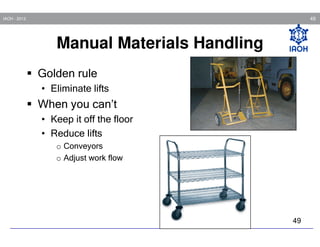 49

IAOH - 2013

Manual Materials Handling
Golden rule
• Eliminate lifts

When you can’t
• Keep it off the floor
• Reduce lifts
o Conveyors
o Adjust work flow

49

 