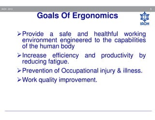 5

IAOH - 2013

Goals Of Ergonomics
Provide a safe and healthful working
environment engineered to the capabilities
of the human body
Increase efficiency and productivity by
reducing fatigue.
Prevention of Occupational injury & illness.
Work quality improvement.

 