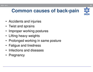69

IAOH - 2013

Common causes of back-pain
•
•
•
•
•
•
•
•

Accidents and injuries
Twist and sprains
Improper working postures
Lifting heavy weights
Prolonged working in same posture
Fatigue and tiredness
Infections and diseases
Pregnancy

 