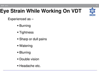 71

IAOH - 2013

Eye Strain While Working On VDT
Experienced as –
Burning
Tightness
Sharp or dull pains
Watering
Blurring
Double vision
Headache etc.

 