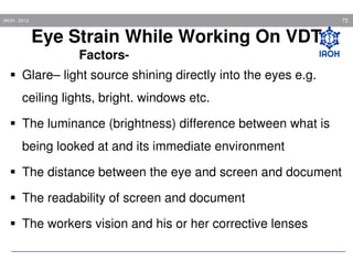 72

IAOH - 2013

Eye Strain While Working On VDT
FactorsGlare– light source shining directly into the eyes e.g.
ceiling lights, bright. windows etc.
The luminance (brightness) difference between what is
being looked at and its immediate environment
The distance between the eye and screen and document
The readability of screen and document
The workers vision and his or her corrective lenses

 