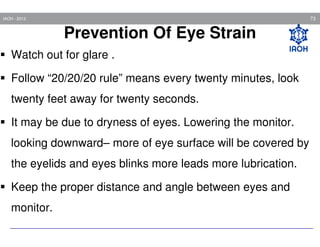 73

IAOH - 2013

Prevention Of Eye Strain
Watch out for glare .
Follow “20/20/20 rule” means every twenty minutes, look
twenty feet away for twenty seconds.
It may be due to dryness of eyes. Lowering the monitor.
looking downward– more of eye surface will be covered by
the eyelids and eyes blinks more leads more lubrication.
Keep the proper distance and angle between eyes and
monitor.

 