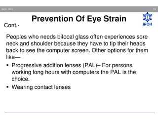 74

IAOH - 2013

Cont.-

Prevention Of Eye Strain

Peoples who needs bifocal glass often experiences sore
neck and shoulder because they have to tip their heads
back to see the computer screen. Other options for them
like—
Progressive addition lenses (PAL)– For persons
working long hours with computers the PAL is the
choice.
Wearing contact lenses

 