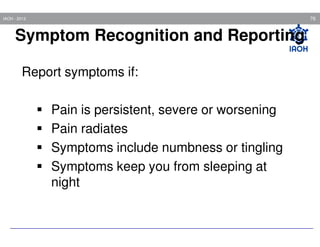 76

IAOH - 2013

Symptom Recognition and Reporting
Report symptoms if:
Pain is persistent, severe or worsening
Pain radiates
Symptoms include numbness or tingling
Symptoms keep you from sleeping at
night

 