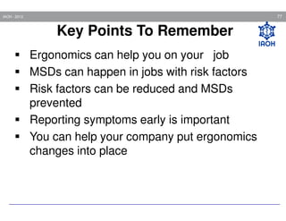 77

IAOH - 2013

Key Points To Remember
Ergonomics can help you on your job
MSDs can happen in jobs with risk factors
Risk factors can be reduced and MSDs
prevented
Reporting symptoms early is important
You can help your company put ergonomics
changes into place

 