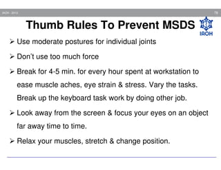 78

IAOH - 2013

Thumb Rules To Prevent MSDS
Use moderate postures for individual joints
Don’t use too much force
Break for 4-5 min. for every hour spent at workstation to
ease muscle aches, eye strain & stress. Vary the tasks.
Break up the keyboard task work by doing other job.
Look away from the screen & focus your eyes on an object
far away time to time.
Relax your muscles, stretch & change position.

 