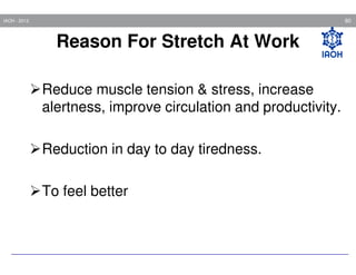80

IAOH - 2013

Reason For Stretch At Work
Reduce muscle tension & stress, increase
alertness, improve circulation and productivity.
Reduction in day to day tiredness.
To feel better

 