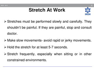 81

IAOH - 2013

Stretch At Work
Stretches must be performed slowly and carefully. They
shouldn’t be painful. If they are painful, stop and consult
doctor.
Make slow movements- avoid rapid or jerky movements.
Hold the stretch for at least 5-7 seconds.
Stretch frequently, especially when sitting or in other
constrained environments.

 