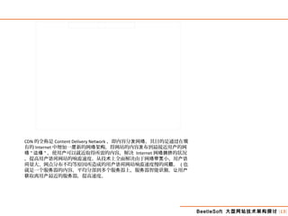 BeetleSoft 大型网站技术架构探讨 [13]
CDN 的全称是 Content Delivery Network ，即内容分 网 。其目的是通 在发 络 过 现
有的 Internet 中增加一 新的网 架 ，将网站的内容 布到最接近用 的网层 络 构 发 户
络 " 边缘 " ，使用 可以就近取得所需的内容，解决户 Internet 网 的状况络拥挤
，提高用 网站的响 速度。从技 上全面解决由于网 小、用户访问 应 术 络带宽 户访
量大、网点分布不均等原因所造成的用 网站响 速度慢的 。问 户访问 应 问题 ( 也
就是一个服 器的内容，平均分部到多个服 器上，服 器智能 ， 用务 务 务 识别 让 户
取离用 最近的服 器，提高速度。获 户 务
 