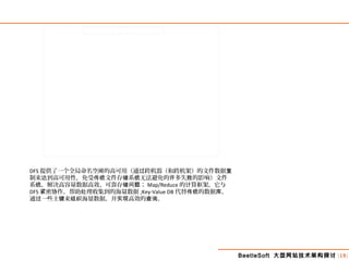 BeetleSoft 大型网站技术架构探讨 [18]
DFS 提供了一个全局命名空 的高可用（通 跨机器（和跨机架）的文件数据间 过 复
制来 到高可用性，免受 文件存 系 无法避免的 多失 的影响）文件达 传统 储 统 许 败
系 ，解决高容量数据高效、可靠存 ；统 储问题 Map/Reduce 的 算框架，它与计
DFS 密 作，帮助 理收集到的海量数据紧 协 处 ;Key-Value DB 代替 的数据 ，传统 库
通 一些主 来 海量数据，并 高效的 。过 键 组织 实现 查询
 