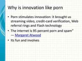 Why is innovation like porn
• Porn stimulates innovation: it brought us
streaming video, credit-card verification, Web
referral rings and Flash technology
• The internet is 95 percent porn and spam”
― Margaret Atwood
• Its fun and involves
 