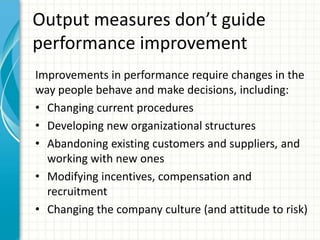 Output measures don’t guide
performance improvement
Improvements in performance require changes in the
way people behave and make decisions, including:
• Changing current procedures
• Developing new organizational structures
• Abandoning existing customers and suppliers, and
working with new ones
• Modifying incentives, compensation and
recruitment
• Changing the company culture (and attitude to risk)
 