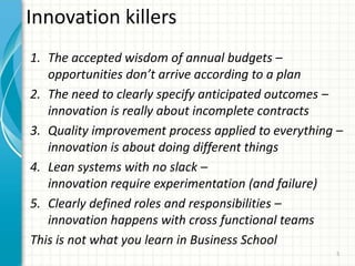 Innovation killers
1. The accepted wisdom of annual budgets –
opportunities don’t arrive according to a plan
2. The need to clearly specify anticipated outcomes –
innovation is really about incomplete contracts
3. Quality improvement process applied to everything –
innovation is about doing different things
4. Lean systems with no slack –
innovation require experimentation (and failure)
5. Clearly defined roles and responsibilities –
innovation happens with cross functional teams
This is not what you learn in Business School
5
 