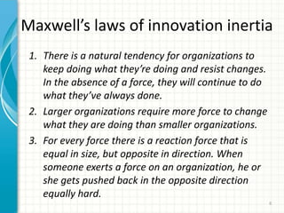 Maxwell’s laws of innovation inertia
1. There is a natural tendency for organizations to
keep doing what they’re doing and resist changes.
In the absence of a force, they will continue to do
what they’ve always done.
2. Larger organizations require more force to change
what they are doing than smaller organizations.
3. For every force there is a reaction force that is
equal in size, but opposite in direction. When
someone exerts a force on an organization, he or
she gets pushed back in the opposite direction
equally hard.
6
 