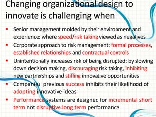  Senior management molded by their environment and
experience: where speed/risk taking viewed as negatives
 Corporate approach to risk management: formal processes,
established relationships and contractual controls
 Unintentionally increases risk of being disrupted: by slowing
down decision making, discouraging risk taking, inhibiting
new partnerships and stifling innovative opportunities
 Companies previous success inhibits their likelihood of
adopting innovative ideas
 Performance systems are designed for incremental short
term not disruptive long term performance
Changing organizational design to
innovate is challenging when
 