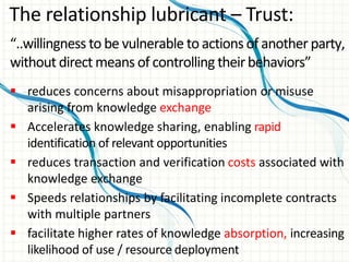 “..willingness to be vulnerable to actions of another party,
without direct means of controlling theirbehaviors”
 reduces concerns about misappropriation or misuse
arising from knowledge exchange
 Accelerates knowledge sharing, enabling rapid
identification of relevant opportunities
 reduces transaction and verification costs associated with
knowledge exchange
 Speeds relationships by facilitating incomplete contracts
with multiple partners
 facilitate higher rates of knowledge absorption, increasing
likelihood of use / resource deployment
The relationship lubricant – Trust:
 