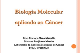 Biologia Molecular 
aplicada ao Câncer 
Msc. Marjory Alana Marcello 
Mariana Bonjiorno Martins 
Laboratório de Genética Molecular do Câncer 
FCM - UNICAMP 
 