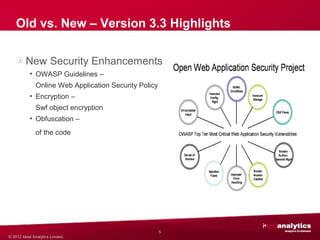 Old vs. New – Version 3.3 Highlights

         New Security Enhancements
           • OWASP Guidelines –
               Online Web Application Security Policy
           • Encryption –
               Swf object encryption
           • Obfuscation –
               of the code




                                                        5
© 2012 Ideal Analytics Limited.
 