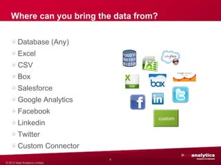 Where can you bring the data from?

         Database (Any)
         Excel
         CSV
         Box
         Salesforce
         Google Analytics
         Facebook
                                         custom
         Linkedin
         Twitter
         Custom Connector
                                  6
© 2012 Ideal Analytics Limited.
 