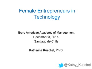 Female Entrepreneurs in
Technology
Ibero American Academy of Management
December 3, 3015.
Santiago de Chile
Katherina Kuschel, Ph.D.
@Kathy_Kuschel
 