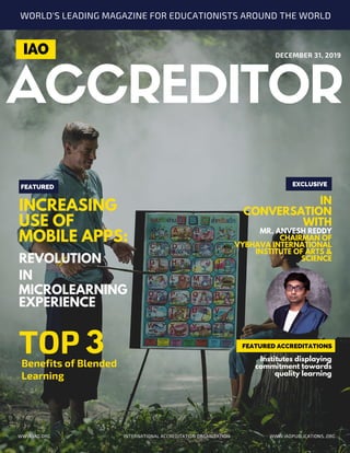 EXCLUSIVE
INCREASING
USE OF
MOBILE APPS:
REVOLUTION
IN
MICROLEARNING
EXPERIENCE
FEATURED
FEATURED ACCREDITATIONS
ACCREDITOR
IN
CONVERSATION
WITH
MR. ANVESH REDDY
CHAIRMAN OF
VYBHAVA INTERNATIONAL
INSTITUTE OF ARTS &
SCIENCE
DECEMBER 31, 2019
INTERNATIONAL ACCREDITATION ORGANIZATION WWW.IAOPUBLICATIONS..ORG
IAO
WORLD'S LEADING MAGAZINE FOR EDUCATIONISTS AROUND THE WORLD
WWW.IAO.ORG
TOPBenefits of Blended
Learning
3 Institutes displaying
commitment towards
quality learning
 