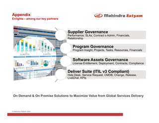 Appendix
Enlighta – among our key partners



                                    Supplier Governance
                                    Performance, SLAs, Contract s Admin, Financials,
                                    Relationship


                                       Program Governance
                                       Program Insight, Projects, Tasks, Resources, Financials


                                       Software Assets Governance
                                       License Entitlement, Deployment, Contracts, Compliance


                                    Deliver Suite (ITIL v3 Compliant)
                                    Help Desk, Service Request, CMDB, Change, Release,
                                    LiveChat, KPIs




 On Demand & On Premise Solutions to Maximize Value from Global Services Delivery



© Mahindra Satyam 2009
 