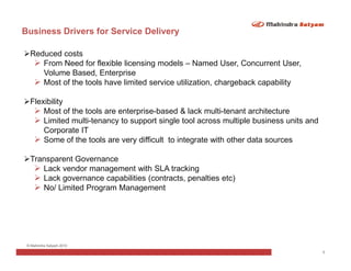 Business Drivers for Service Delivery

  Reduced costs
     From Need for flexible licensing models – Named User, Concurrent User,
     Volume Based, Enterprise
     Most of the tools have limited service utilization, chargeback capability

  Flexibility
      Most of the tools are enterprise-based & lack multi-tenant architecture
      Limited multi-tenancy to support single tool across multiple business units and
      Corporate IT
      Some of the tools are very difficult to integrate with other data sources

  Transparent Governance
     Lack vendor management with SLA tracking
     Lack governance capabilities (contracts, penalties etc)
     No/ Limited Program Management




 © Mahindra Satyam 2010
                                                                                        5
 