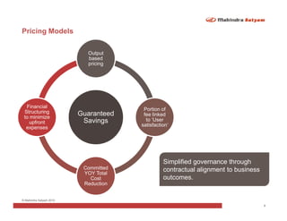 Pricing Models

                           Output
                           based
                           pricing




  Financial
                                       Portion of
 Structuring             Guaranteed    fee linked
 to minimize
                          Savings       to ‘User
   upfront
                                      satisfaction’
  expenses




                                                Simplified governance through
                          Committed             contractual alignment to business
                          YOY Total
                            Cost                outcomes.
                          Reduction


© Mahindra Satyam 2010
                                                                                    8
 