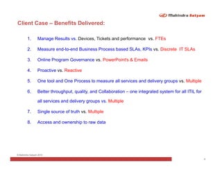 Client Case – Benefits Delivered:

        1.       Manage Results vs. Devices, Tickets and performance vs. FTEs

        2.       Measure end-to-end Business Process based SLAs, KPIs vs. Discrete IT SLAs

        3.       Online Program Governance vs. PowerPoint's & Emails

        4.       Proactive vs. Reactive

        5.       One tool and One Process to measure all services and delivery groups vs. Multiple

        6.       Better throughput, quality, and Collaboration – one integrated system for all ITIL for

                 all services and delivery groups vs. Multiple

        7.       Single source of truth vs. Multiple

        8.       Access and ownership to raw data




© Mahindra Satyam 2010
                                                                                                          9
 