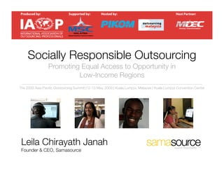 Socially Responsible Outsourcing
                 Promoting Equal Access to Opportunity in
                          Low-Income Regions
The 2009 Asia-Paciﬁc Outsourcing Summit |12-13 May, 2009 | Kuala Lumpur, Malaysia | Kuala Lumpur Convention Center




 Leila Chirayath Janah                                                                         source responsibly. TM
 Founder & CEO, Samasource
 