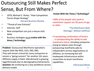 Outsourcing Still Makes Perfect Sense, But From Where?Evolve With the Times / Technology?80% of the people who work in mainframe support are 50 years of age or older.“The Mainframe Skills Shortage”, William HoffmanA perplexing combination of factors … is compounding the ability to add mainframe talent, including companies trying to reduce costs through outsourcing mainframe jobs to independent service organizations or offshore, an increasing but still inadequate infrastructure within universities to teach mainframe capabilities.InformationWeek 1979, Michael E. Porter, “How Competitive Forces Shape Strategy” 					Harvard Business Review“Threat of new Entrants”Internet, VoIPNew competitors are just a mouse-click awayBusiness strategies mustevolve with the times / technology Problem: Outsourced Mainframe operations require skills like MVS, CICS, IMS, DB2. They will remain critical for many companies to remain a “going concern” for another 10+ years. Offshore supply is fixed. USA demand is growing logarithmically due to demographics/retirements.Solution: Re-onshoring to a new workforce service delivery model.5