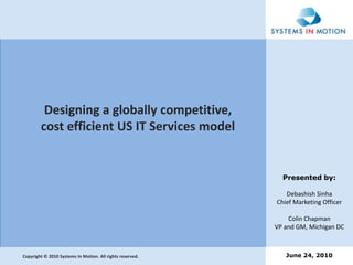 Designing a globally competitive, cost efficient US IT Services model Presented by: Debashish Sinha Chief Marketing Officer Colin Chapman VP and GM, Michigan DC June 24, 2010 Copyright © 2010 Systems In Motion. All rights reserved. 