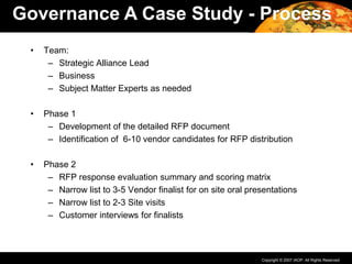Copyright © 2007 IAOP. All Rights Reserved.
• Team:
– Strategic Alliance Lead
– Business
– Subject Matter Experts as needed
• Phase 1
– Development of the detailed RFP document
– Identification of 6-10 vendor candidates for RFP distribution
• Phase 2
– RFP response evaluation summary and scoring matrix
– Narrow list to 3-5 Vendor finalist for on site oral presentations
– Narrow list to 2-3 Site visits
– Customer interviews for finalists
Governance A Case Study - Process
 