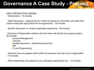 Copyright © 2007 IAOP. All Rights Reserved.
ORAL PRESENATION AGENDA
 Introductions - 15 minutes
 Open Discussion – Opportunity for vendor to expand on and further articulate their
case for being the right partner for this opportunity – 30 minutes
 Specific discussion on vendors applicable experience – 30 minutes
Overview of Organization stricture and how team will interact and support project -
30 minutes
 Account Management
 Training
 Quality Assurance – performance planning
 HR
 IT and Programming
 Describe how our program will fit within the structure and size of your organization
– 15 minutes
 What relationship and support do you anticipate needing from Us - 10 minutes
Governance A Case Study - Process
 