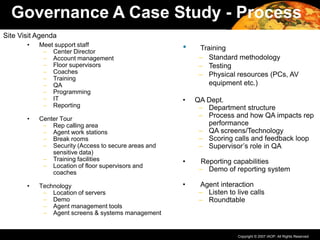 Copyright © 2007 IAOP. All Rights Reserved.
• Meet support staff
– Center Director
– Account management
– Floor supervisors
– Coaches
– Training
– QA
– Programming
– IT
– Reporting
• Center Tour
– Rep calling area
– Agent work stations
– Break rooms
– Security (Access to secure areas and
sensitive data)
– Training facilities
– Location of floor supervisors and
coaches
• Technology
– Location of servers
– Demo
– Agent management tools
– Agent screens & systems management
• Training
– Standard methodology
– Testing
– Physical resources (PCs, AV
equipment etc.)
• QA Dept.
– Department structure
– Process and how QA impacts rep
performance
– QA screens/Technology
– Scoring calls and feedback loop
– Supervisor’s role in QA
• Reporting capabilities
– Demo of reporting system
• Agent interaction
– Listen to live calls
– Roundtable
Governance A Case Study - Process
Site Visit Agenda
 