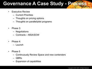 Copyright © 2007 IAOP. All Rights Reserved.
• Executive Review
– Current Priorities
– Thoughts on pricing options
– Thoughts on parallel/pilot programs
• Phase 3:
– Negotiations
– Contracts – MSA/SOW
• Phase 4:
– Launch
• Phase 5
– Continuously Review Space and new contenders
– QBRs
– Expansion of capabilities
Governance A Case Study - Process
 
