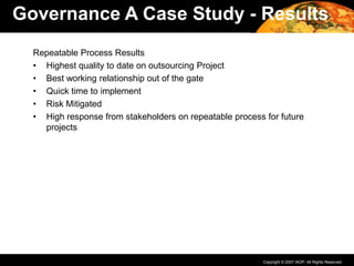 Copyright © 2007 IAOP. All Rights Reserved.
Repeatable Process Results
• Highest quality to date on outsourcing Project
• Best working relationship out of the gate
• Quick time to implement
• Risk Mitigated
• High response from stakeholders on repeatable process for future
projects
Governance A Case Study - Results
 