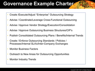 Copyright © 2007 IAOP. All Rights Reserved.
Governance Example Charter
• Create /Execute/Adjust “Enterprise” Outsourcing Strategy
• Advise / Coordinate/Leverage Cross-Functional Outsourcing
• Advise / Approve Vendor Strategy/Execution/Consolidation
• Advise / Approve Outsourcing Business Structures/CIP’s
• Publish Consolidated Outsourcing Plans / Benefits/Internal Trends
• Create / Enforce Outsourcing Standards / Policies /
Processes/Internal SLA’s/Inter-Company Exchanges
• Monitor Business Factors
• Outreach to New Areas for Outsourcing Opportunities
• Monitor Industry Trends
 