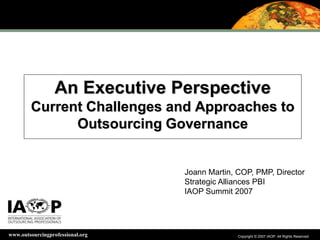 Copyright © 2007 IAOP. All Rights Reserved.Copyright © 2007 IAOP. All Rights Reserved.www.outsourcingprofessional.org
An Executive Perspective
Current Challenges and Approaches to
Outsourcing Governance
Joann Martin, COP, PMP, Director
Strategic Alliances PBI
IAOP Summit 2007
 